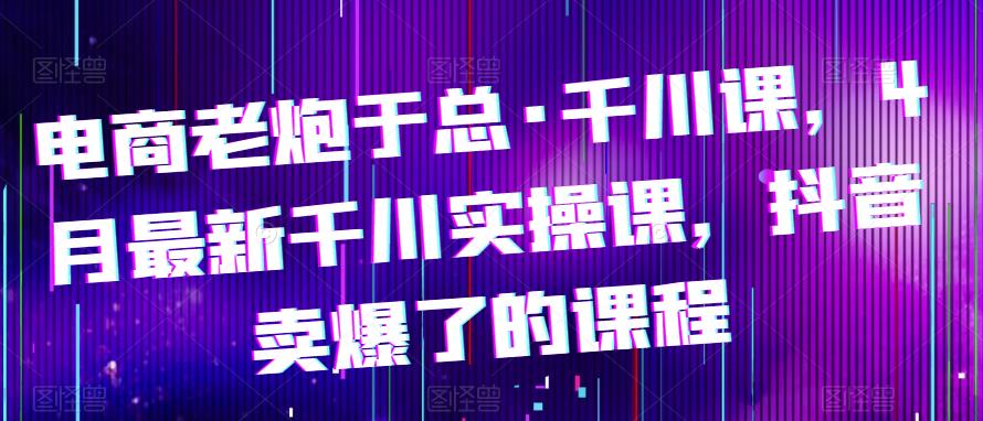 电商老炮于总·千川课，最新千川实操课，抖音卖爆了的课程九峰网创-分享创业资讯-最新网络创业项目-分享最新赚钱项目九峰网创