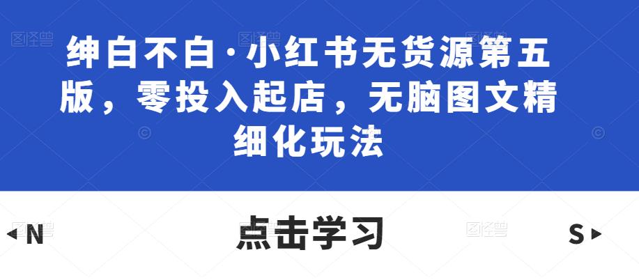 绅白不白·小红书无货源第五版，零投入起店，无脑图文精细化玩法九峰网创-分享创业资讯-最新网络创业项目-分享最新赚钱项目九峰网创