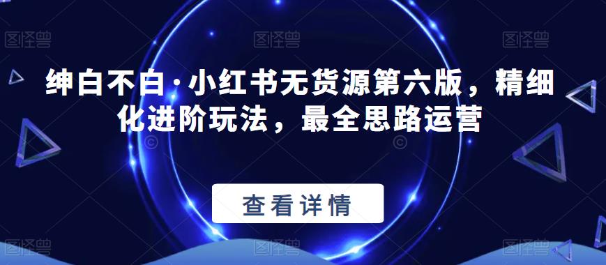 绅白不白·小红书无货源第六版，精细化进阶玩法，最全思路运营九峰网创-分享创业资讯-最新网络创业项目-分享最新赚钱项目九峰网创