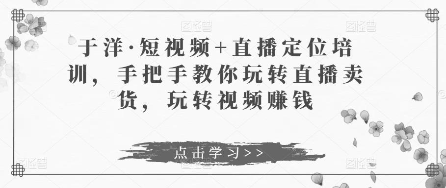于洋·短视频+直播定位培训，手把手教你玩转直播卖货，玩转视频赚钱九峰网创-分享创业资讯-最新网络创业项目-分享最新赚钱项目九峰网创