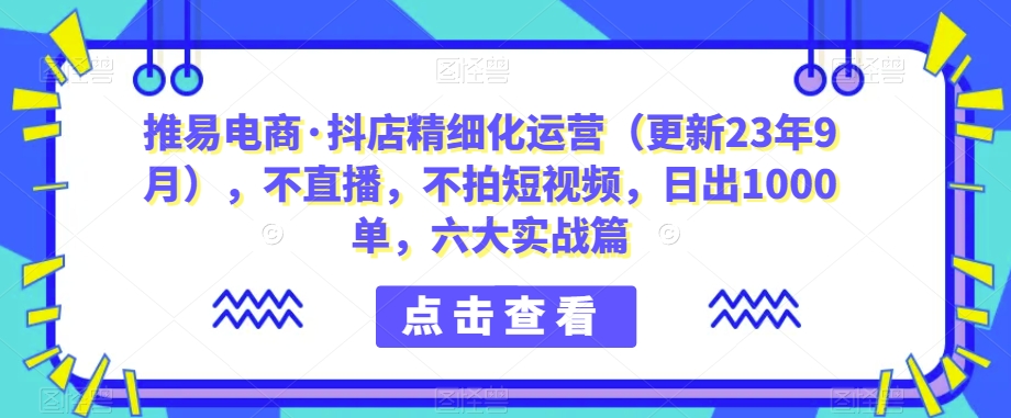 推易电商·抖店精细化运营（更新23年9月），不直播，不拍短视频，日出1000单，六大实战篇九峰网创-分享创业资讯-最新网络创业项目-分享最新赚钱项目九峰网创