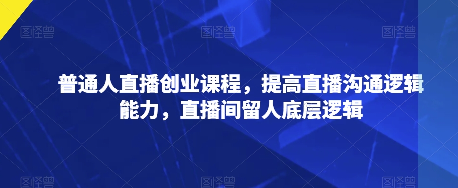 普通人直播创业课程，提高直播沟通逻辑能力，直播间留人底层逻辑九峰网创-分享创业资讯-最新网络创业项目-分享最新赚钱项目九峰网创