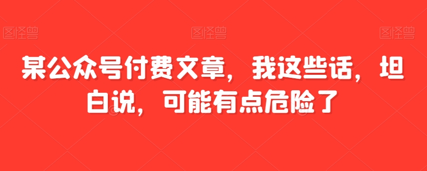 某公众号付费文章，我这些话，坦白说，可能有点危险了九峰网创-分享创业资讯-最新网络创业项目-分享最新赚钱项目九峰网创