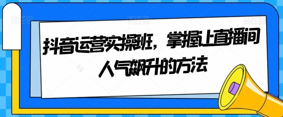 抖音运营实操班，掌握让直播间人气飙升的方法九峰网创-分享创业资讯-最新网络创业项目-分享最新赚钱项目九峰网创
