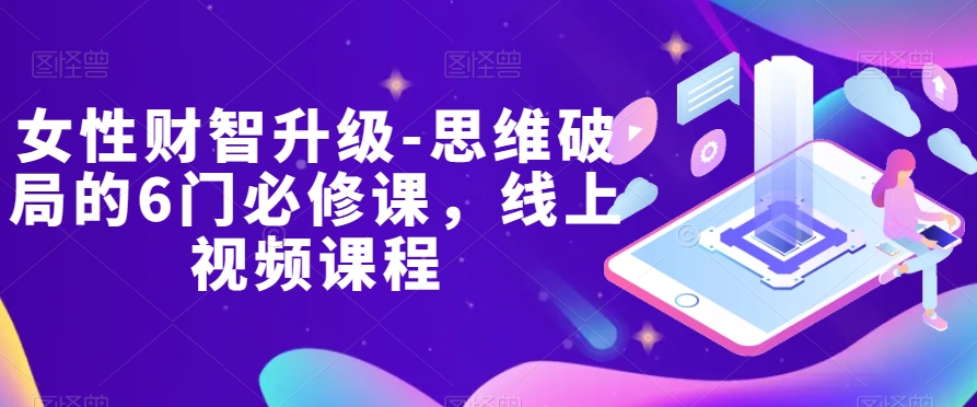 女性财智升级-思维破局的6门必修课，线上视频课程九峰网创-分享创业资讯-最新网络创业项目-分享最新赚钱项目九峰网创