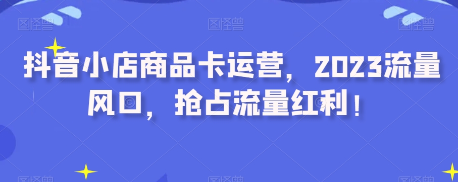 抖音小店商品卡运营，2023流量风口，抢占流量红利！九峰网创-分享创业资讯-最新网络创业项目-分享最新赚钱项目九峰网创