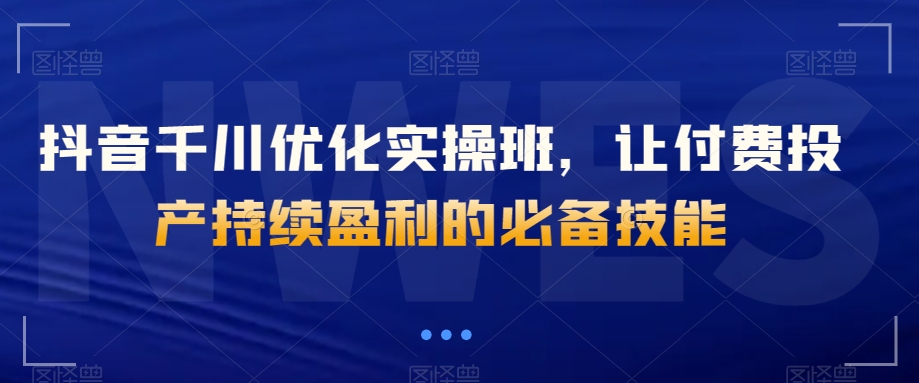 抖音千川优化实操班，让付费投产持续盈利的必备技能九峰网创-分享创业资讯-最新网络创业项目-分享最新赚钱项目九峰网创