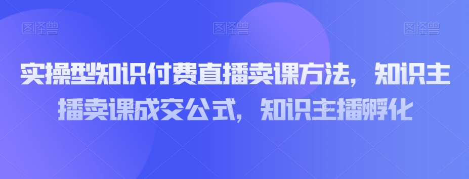 实操型知识付费直播卖课方法，知识主播卖课成交公式，知识主播孵化九峰网创-分享创业资讯-最新网络创业项目-分享最新赚钱项目九峰网创