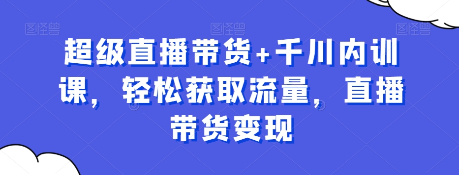 超级直播带货+千川内训课，轻松获取流量，直播带货变现九峰网创-分享创业资讯-最新网络创业项目-分享最新赚钱项目九峰网创