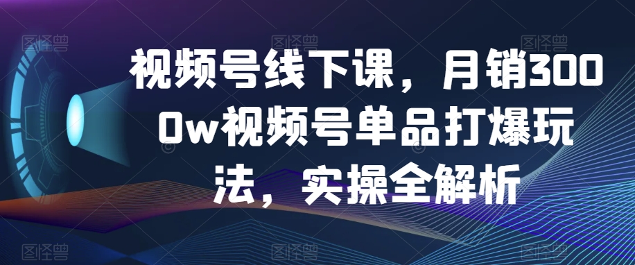 视频号线下课，月销3000w视频号单品打爆玩法，实操全解析九峰网创-分享创业资讯-最新网络创业项目-分享最新赚钱项目九峰网创