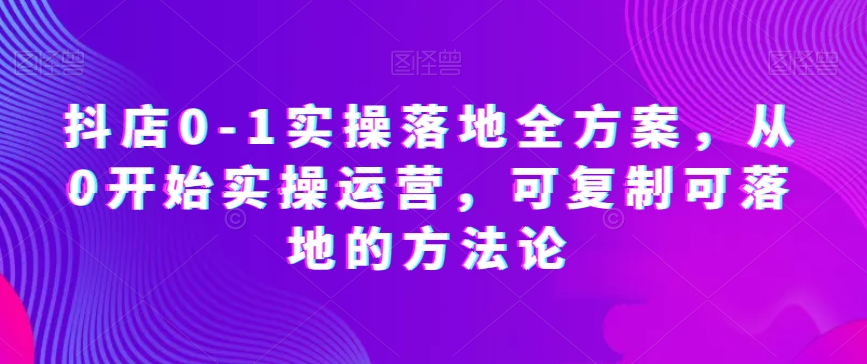抖店0-1实操落地全方案，从0开始实操运营，可复制可落地的方法论九峰网创-分享创业资讯-最新网络创业项目-分享最新赚钱项目九峰网创