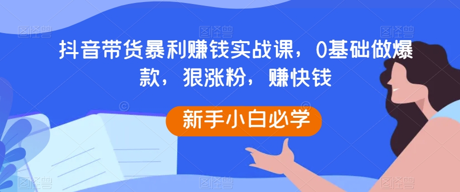 抖音带货暴利赚钱实战课，0基础做爆款，狠涨粉，赚快钱九峰网创-分享创业资讯-最新网络创业项目-分享最新赚钱项目九峰网创