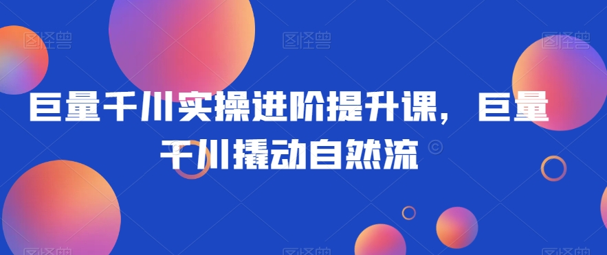 巨量千川实操进阶提升课，巨量干川撬动自然流九峰网创-分享创业资讯-最新网络创业项目-分享最新赚钱项目九峰网创
