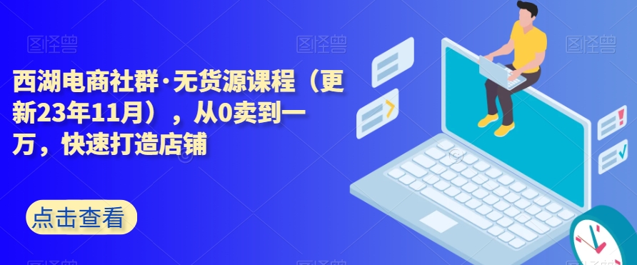 西湖电商社群·无货源课程（更新23年11月），从0卖到一万，快速打造店铺九峰网创-分享创业资讯-最新网络创业项目-分享最新赚钱项目九峰网创