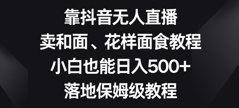 靠抖音无人直播，卖和面、花样面试教程，小白也能日入500+，落地保姆级教程【揭秘】九峰网创-分享创业资讯-最新网络创业项目-分享最新赚钱项目九峰网创