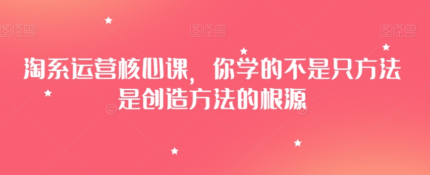 淘系运营核心课，你学的不是只方法是创造方法的根源九峰网创-分享创业资讯-最新网络创业项目-分享最新赚钱项目九峰网创