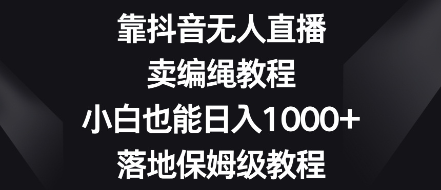 靠抖音无人直播，卖编绳教程，小白也能日入1000+，落地保姆级教程【揭秘】九峰网创-分享创业资讯-最新网络创业项目-分享最新赚钱项目九峰网创