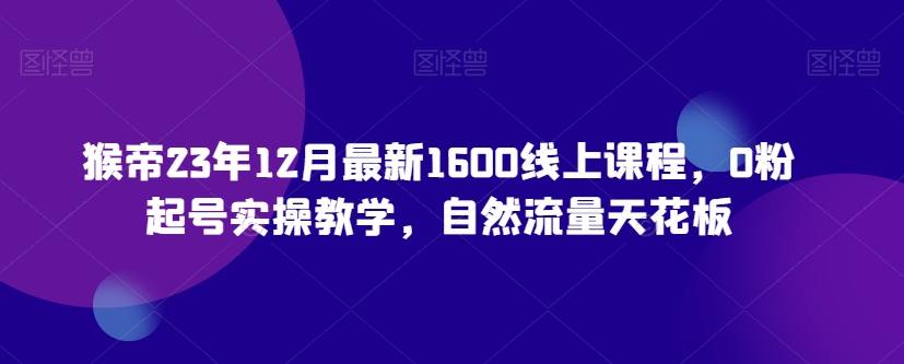 猴帝23年12月最新1600线上课程，0粉起号实操教学，自然流量天花板九峰网创-分享创业资讯-最新网络创业项目-分享最新赚钱项目九峰网创