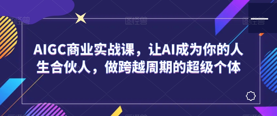 AIGC商业实战课，让AI成为你的人生合伙人，做跨越周期的超级个体九峰网创-分享创业资讯-最新网络创业项目-分享最新赚钱项目九峰网创