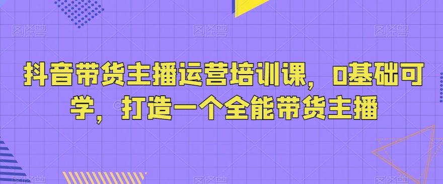 抖音带货主播运营培训课，0基础可学，打造一个全能带货主播九峰网创-分享创业资讯-最新网络创业项目-分享最新赚钱项目九峰网创