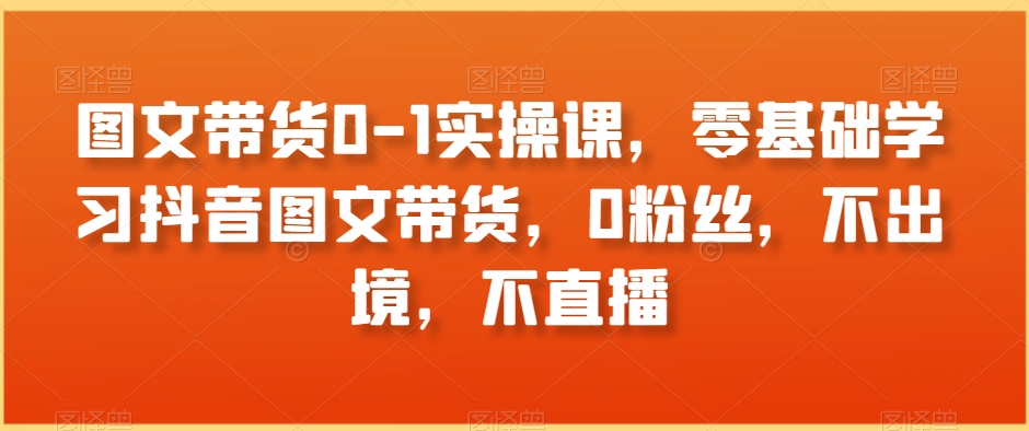 图文带货0-1实操课，零基础学习抖音图文带货，0粉丝，不出境，不直播九峰网创-分享创业资讯-最新网络创业项目-分享最新赚钱项目九峰网创