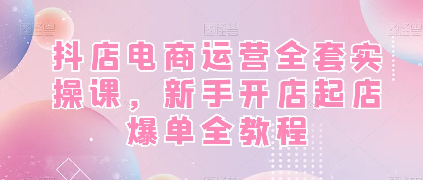 抖店电商运营全套实操课，新手开店起店爆单全教程九峰网创-分享创业资讯-最新网络创业项目-分享最新赚钱项目九峰网创