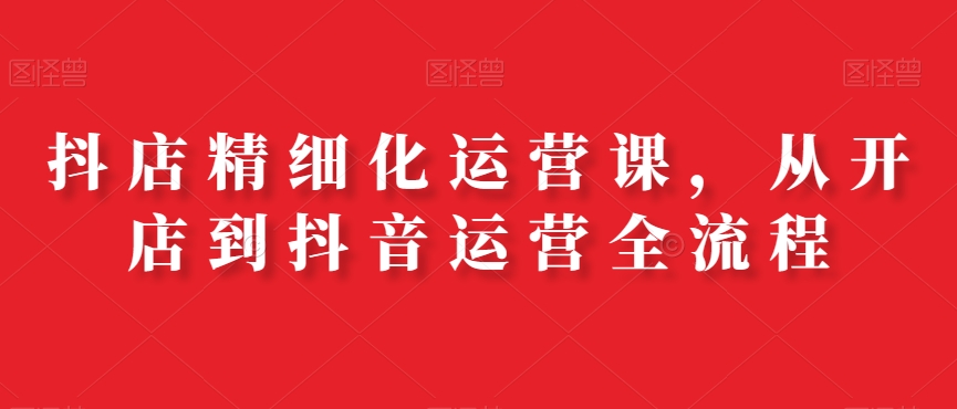 抖店精细化运营课，从开店到抖音运营全流程九峰网创-分享创业资讯-最新网络创业项目-分享最新赚钱项目九峰网创