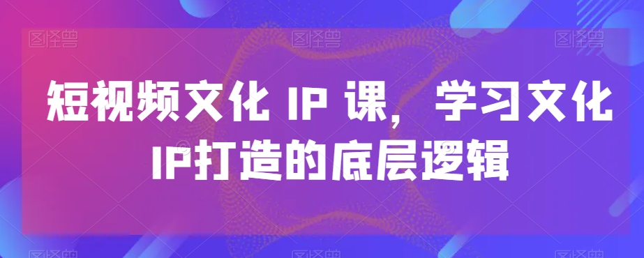 短视频文化IP课，学习文化IP打造的底层逻辑九峰网创-分享创业资讯-最新网络创业项目-分享最新赚钱项目九峰网创