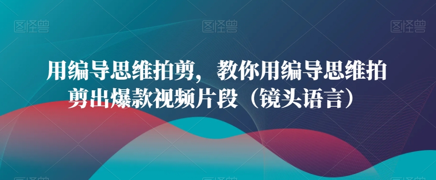 用编导思维拍剪，教你用编导思维拍剪出爆款视频片段（镜头语言）九峰网创-分享创业资讯-最新网络创业项目-分享最新赚钱项目九峰网创