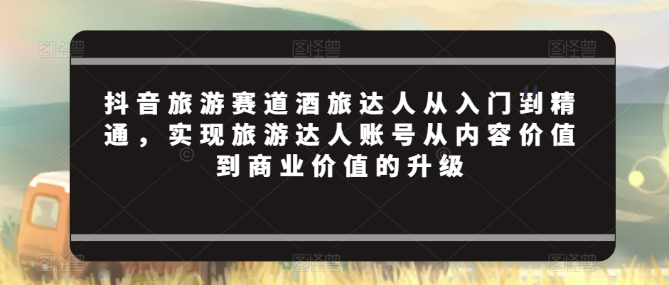 抖音旅游赛道酒旅达人从入门到精通，实现旅游达人账号从内容价值到商业价值的升级九峰网创-分享创业资讯-最新网络创业项目-分享最新赚钱项目九峰网创