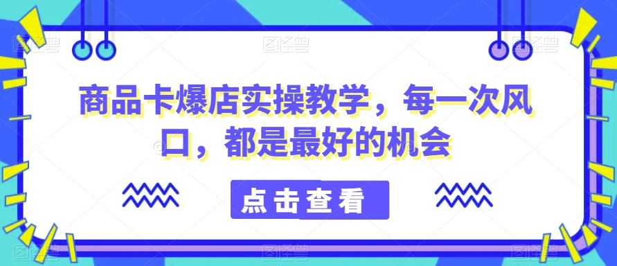 商品卡爆店实操教学，每一次风口，都是最好的机会九峰网创-分享创业资讯-最新网络创业项目-分享最新赚钱项目九峰网创
