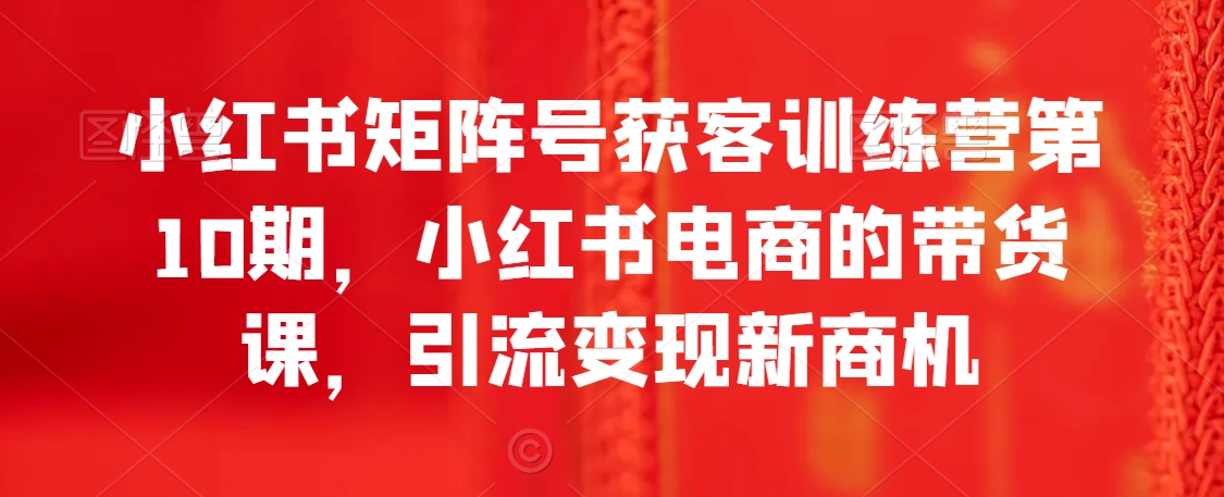 小红书矩阵号获客训练营第10期，小红书电商的带货课，引流变现新商机九峰网创-分享创业资讯-最新网络创业项目-分享最新赚钱项目九峰网创