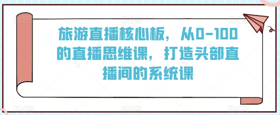 旅游直播核心板，从0-100的直播思维课，打造头部直播间的系统课九峰网创-分享创业资讯-最新网络创业项目-分享最新赚钱项目九峰网创