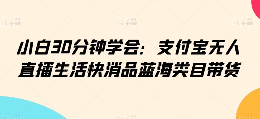 小白30分钟学会：支付宝无人直播生活快消品蓝海类目带货九峰网创-分享创业资讯-最新网络创业项目-分享最新赚钱项目九峰网创
