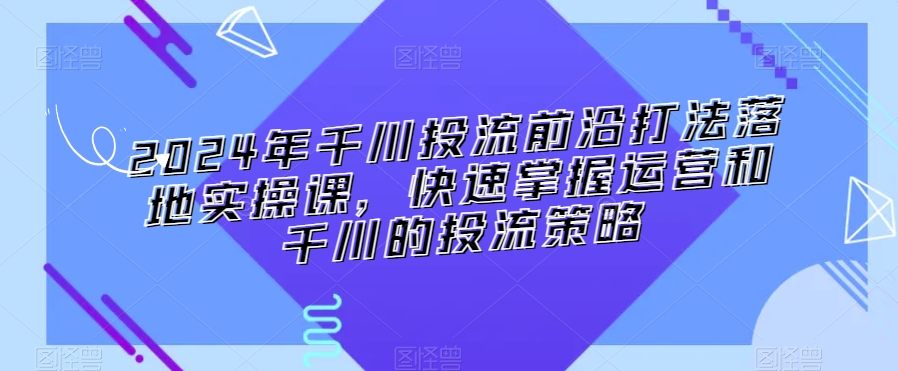 2024年千川投流前沿打法落地实操课，快速掌握运营和千川的投流策略九峰网创-分享创业资讯-最新网络创业项目-分享最新赚钱项目九峰网创
