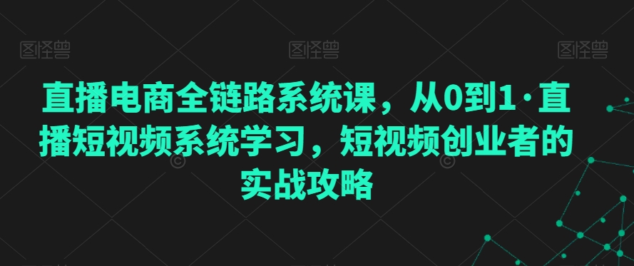 直播电商全链路系统课，从0到1·直播短视频系统学习，短视频创业者的实战攻略九峰网创-分享创业资讯-最新网络创业项目-分享最新赚钱项目九峰网创