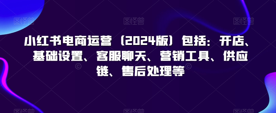 小红书电商运营（2024版）包括：开店、基础设置、客服聊天、营销工具、供应链、售后处理等九峰网创-分享创业资讯-最新网络创业项目-分享最新赚钱项目九峰网创