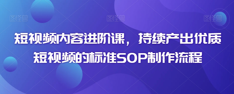 短视频内容进阶课，持续产出优质短视频的标准SOP制作流程九峰网创-分享创业资讯-最新网络创业项目-分享最新赚钱项目九峰网创