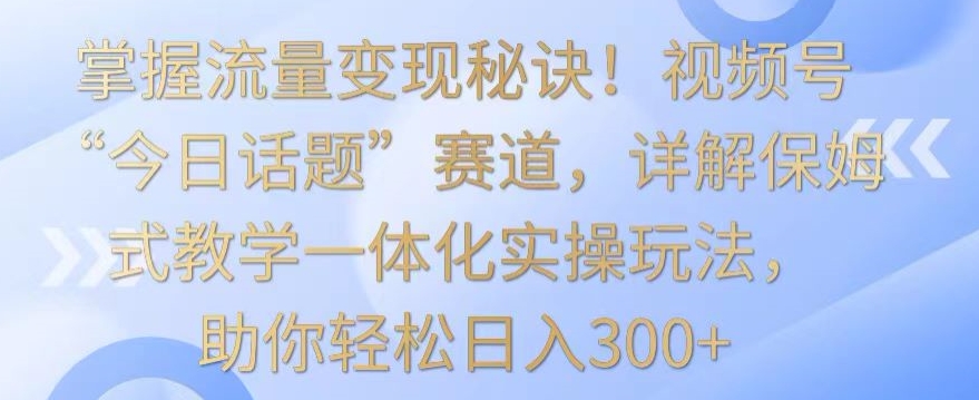 掌握流量变现秘诀！视频号“今日话题”赛道，详解保姆式教学一体化实操玩法，助你轻松日入300+九峰网创-分享创业资讯-最新网络创业项目-分享最新赚钱项目九峰网创