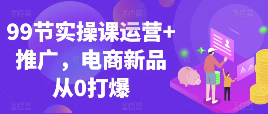 99节实操课运营+推广，电商新品从0打爆九峰网创-分享创业资讯-最新网络创业项目-分享最新赚钱项目九峰网创