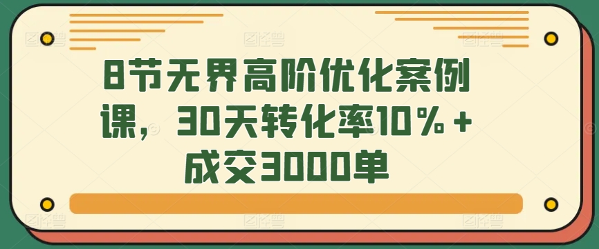 8节无界高阶优化案例课，30天转化率10%+成交3000单九峰网创-分享创业资讯-最新网络创业项目-分享最新赚钱项目九峰网创