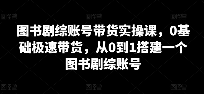 图书剧综账号带货实操课，0基础极速带货，从0到1搭建一个图书剧综账号九峰网创-分享创业资讯-最新网络创业项目-分享最新赚钱项目九峰网创