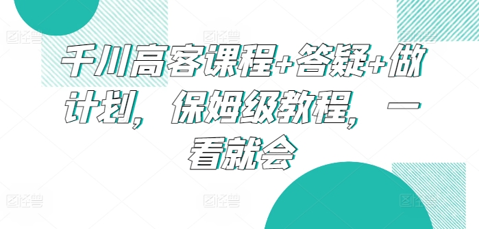 千川高客课程+答疑+做计划，保姆级教程，一看就会九峰网创-分享创业资讯-最新网络创业项目-分享最新赚钱项目九峰网创