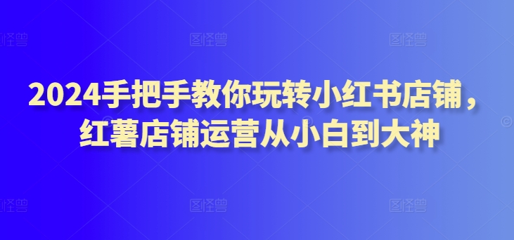 2024手把手教你玩转小红书店铺，红薯店铺运营从小白到大神九峰网创-分享创业资讯-最新网络创业项目-分享最新赚钱项目九峰网创