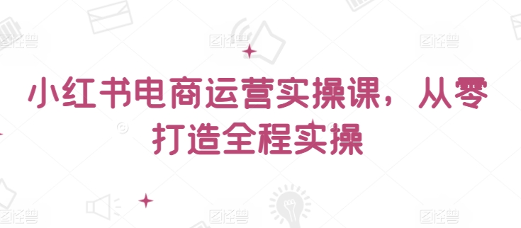 小红书电商运营实操课，​从零打造全程实操九峰网创-分享创业资讯-最新网络创业项目-分享最新赚钱项目九峰网创