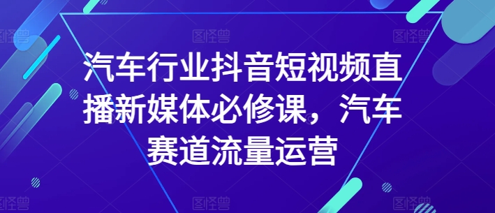 汽车行业抖音短视频直播新媒体必修课，汽车赛道流量运营九峰网创-分享创业资讯-最新网络创业项目-分享最新赚钱项目九峰网创