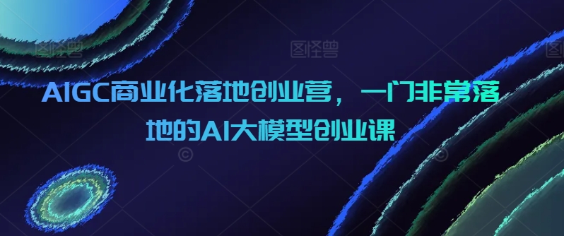 AIGC商业化落地创业营，一门非常落地的AI大模型创业课九峰网创-分享创业资讯-最新网络创业项目-分享最新赚钱项目九峰网创