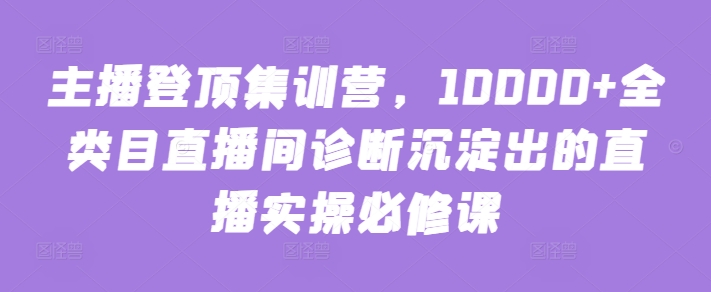 主播登顶集训营，10000+全类目直播间诊断沉淀出的直播实操必修课九峰网创-分享创业资讯-最新网络创业项目-分享最新赚钱项目九峰网创