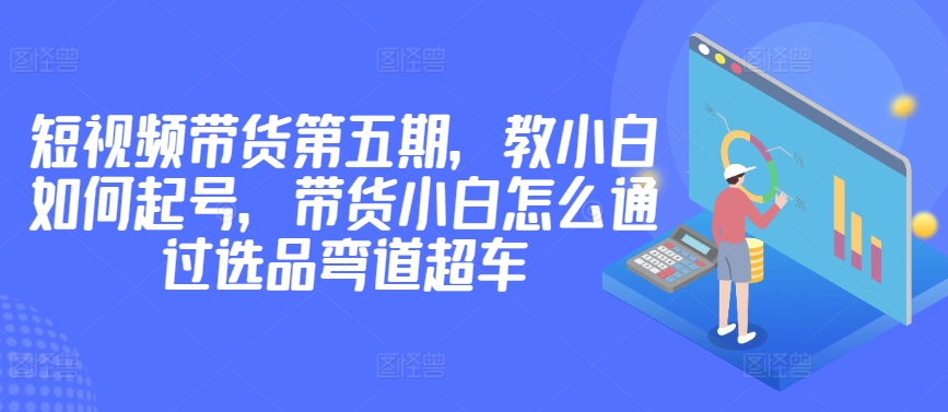 价值2980短视频带货第五期，教小白如何起号，带货小白怎么通过选品弯道超车九峰网创-分享创业资讯-最新网络创业项目-分享最新赚钱项目九峰网创