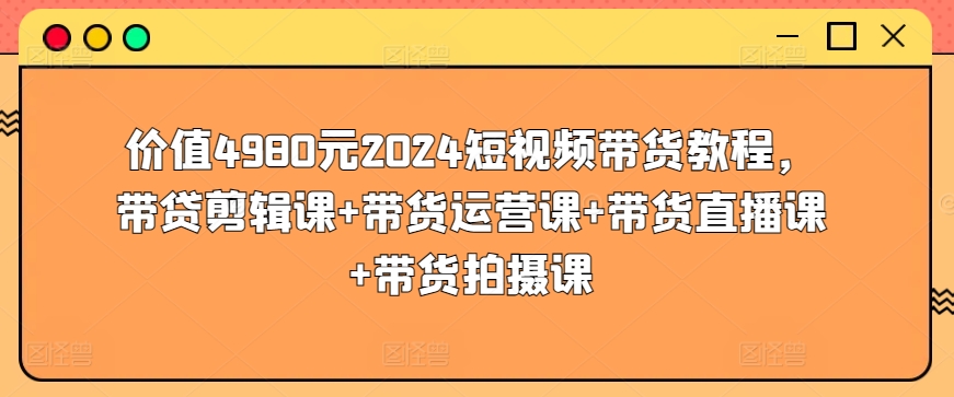 价值4980元2024短视频带货教程，带贷剪辑课+带货运营课+带货直播课+带货拍摄课九峰网创-分享创业资讯-最新网络创业项目-分享最新赚钱项目九峰网创